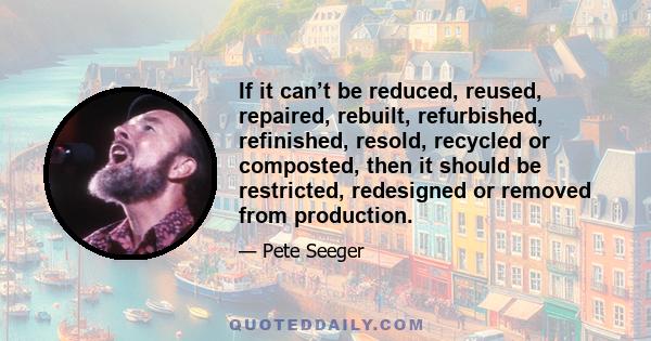 If it can’t be reduced, reused, repaired, rebuilt, refurbished, refinished, resold, recycled or composted, then it should be restricted, redesigned or removed from production.