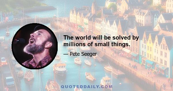 The world will be solved by millions of small things.