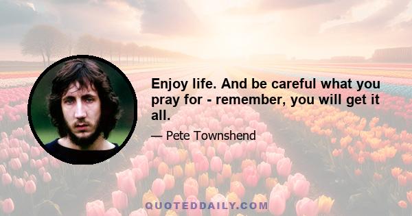 Enjoy life. And be careful what you pray for - remember, you will get it all.