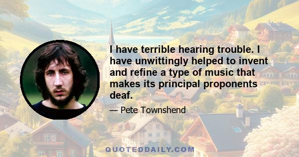 I have terrible hearing trouble. I have unwittingly helped to invent and refine a type of music that makes its principal proponents deaf.