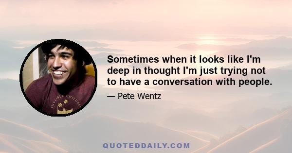 Sometimes when it looks like I'm deep in thought I'm just trying not to have a conversation with people.