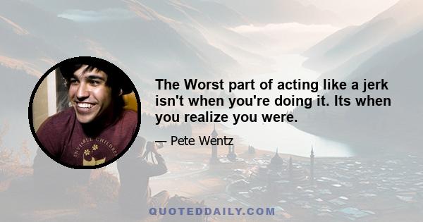 The Worst part of acting like a jerk isn't when you're doing it. Its when you realize you were.