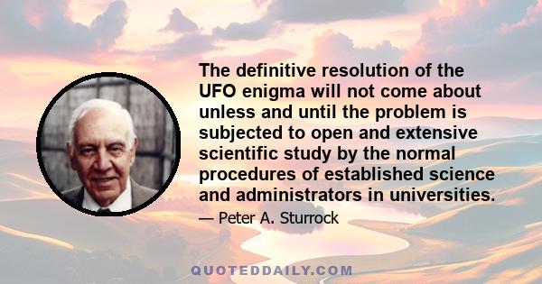 The definitive resolution of the UFO enigma will not come about unless and until the problem is subjected to open and extensive scientific study by the normal procedures of established science and administrators in