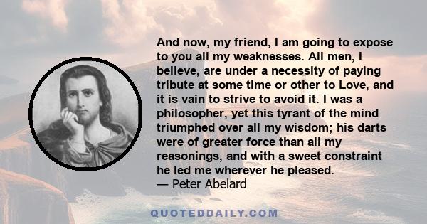 And now, my friend, I am going to expose to you all my weaknesses. All men, I believe, are under a necessity of paying tribute at some time or other to Love, and it is vain to strive to avoid it. I was a philosopher,