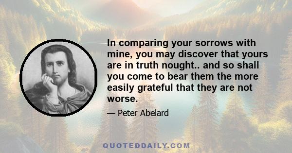 In comparing your sorrows with mine, you may discover that yours are in truth nought.. and so shall you come to bear them the more easily grateful that they are not worse.