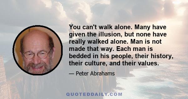 You can't walk alone. Many have given the illusion, but none have really walked alone. Man is not made that way. Each man is bedded in his people, their history, their culture, and their values.