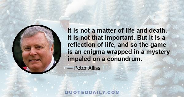 It is not a matter of life and death. It is not that important. But it is a reflection of life, and so the game is an enigma wrapped in a mystery impaled on a conundrum.