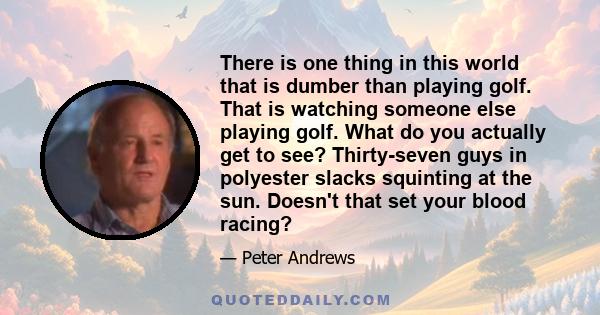 There is one thing in this world that is dumber than playing golf. That is watching someone else playing golf. What do you actually get to see? Thirty-seven guys in polyester slacks squinting at the sun. Doesn't that