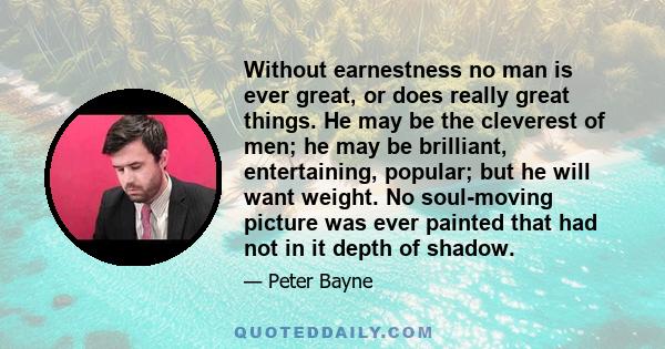 Without earnestness no man is ever great, or does really great things. He may be the cleverest of men; he may be brilliant, entertaining, popular; but he will want weight. No soul-moving picture was ever painted that