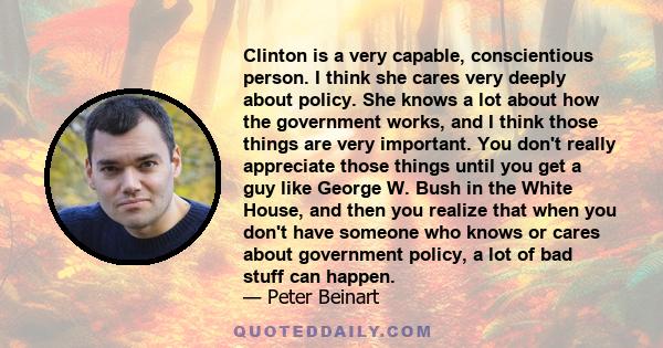 Clinton is a very capable, conscientious person. I think she cares very deeply about policy. She knows a lot about how the government works, and I think those things are very important. You don't really appreciate those 