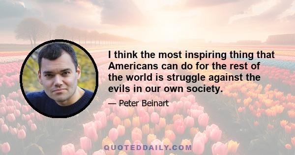 I think the most inspiring thing that Americans can do for the rest of the world is struggle against the evils in our own society.