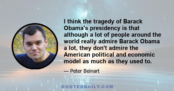 I think the tragedy of Barack Obama's presidency is that although a lot of people around the world really admire Barack Obama a lot, they don't admire the American political and economic model as much as they used to.