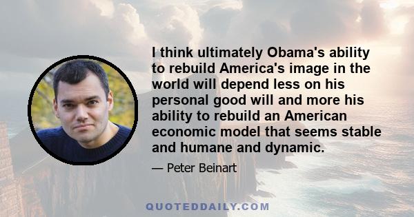 I think ultimately Obama's ability to rebuild America's image in the world will depend less on his personal good will and more his ability to rebuild an American economic model that seems stable and humane and dynamic.