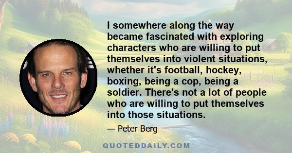 I somewhere along the way became fascinated with exploring characters who are willing to put themselves into violent situations, whether it's football, hockey, boxing, being a cop, being a soldier. There's not a lot of