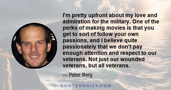 I'm pretty upfront about my love and admiration for the military. One of the perks of making movies is that you get to sort of follow your own passions, and I believe quite passionately that we don't pay enough