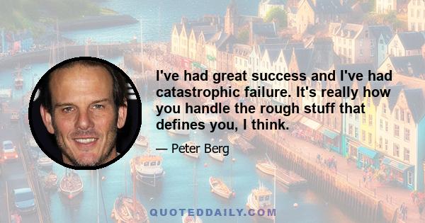 I've had great success and I've had catastrophic failure. It's really how you handle the rough stuff that defines you, I think.