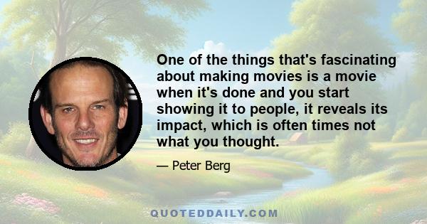 One of the things that's fascinating about making movies is a movie when it's done and you start showing it to people, it reveals its impact, which is often times not what you thought.