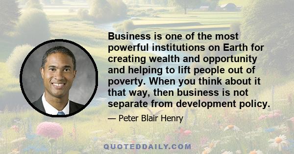 Business is one of the most powerful institutions on Earth for creating wealth and opportunity and helping to lift people out of poverty. When you think about it that way, then business is not separate from development