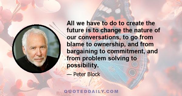 All we have to do to create the future is to change the nature of our conversations, to go from blame to ownership, and from bargaining to commitment, and from problem solving to possibility.