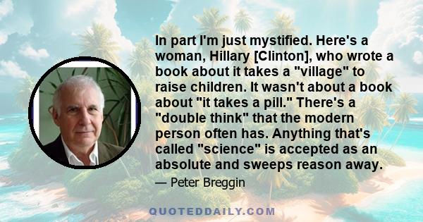 In part I'm just mystified. Here's a woman, Hillary [Clinton], who wrote a book about it takes a village to raise children. It wasn't about a book about it takes a pill. There's a double think that the modern person