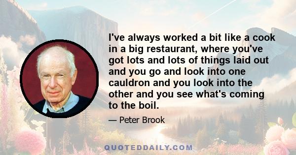 I've always worked a bit like a cook in a big restaurant, where you've got lots and lots of things laid out and you go and look into one cauldron and you look into the other and you see what's coming to the boil.