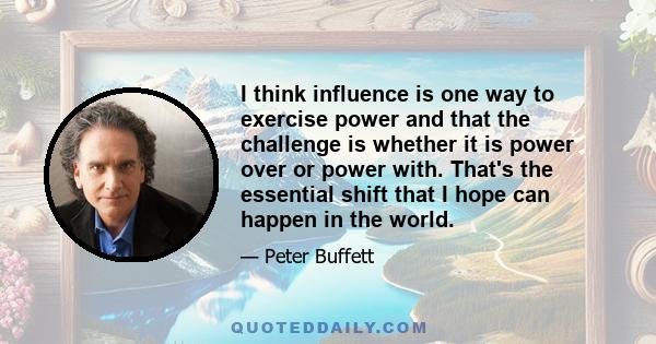 I think influence is one way to exercise power and that the challenge is whether it is power over or power with. That's the essential shift that I hope can happen in the world.