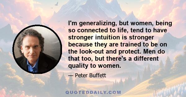 I'm generalizing, but women, being so connected to life, tend to have stronger intuition is stronger because they are trained to be on the look-out and protect. Men do that too, but there's a different quality to women.