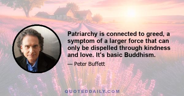 Patriarchy is connected to greed, a symptom of a larger force that can only be dispelled through kindness and love. It's basic Buddhism.