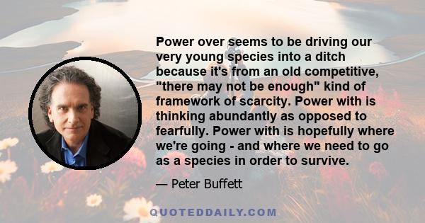 Power over seems to be driving our very young species into a ditch because it's from an old competitive, there may not be enough kind of framework of scarcity. Power with is thinking abundantly as opposed to fearfully.