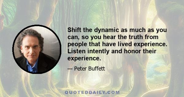 Shift the dynamic as much as you can, so you hear the truth from people that have lived experience. Listen intently and honor their experience.