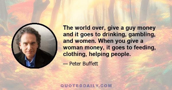 The world over, give a guy money and it goes to drinking, gambling, and women. When you give a woman money, it goes to feeding, clothing, helping people.