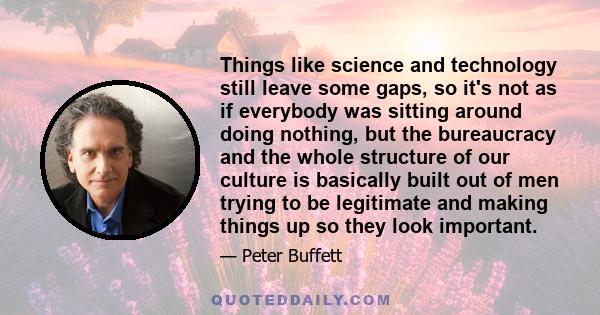 Things like science and technology still leave some gaps, so it's not as if everybody was sitting around doing nothing, but the bureaucracy and the whole structure of our culture is basically built out of men trying to