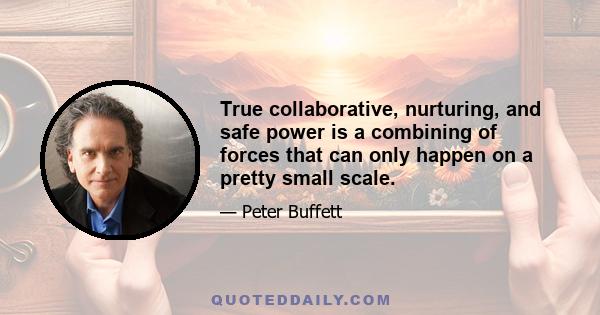 True collaborative, nurturing, and safe power is a combining of forces that can only happen on a pretty small scale.