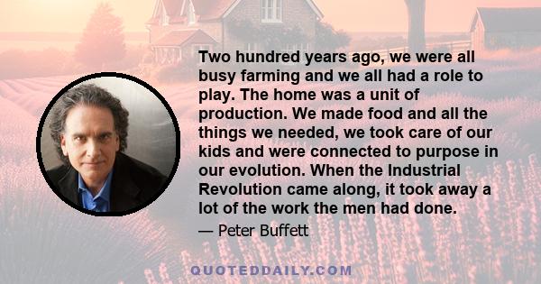 Two hundred years ago, we were all busy farming and we all had a role to play. The home was a unit of production. We made food and all the things we needed, we took care of our kids and were connected to purpose in our