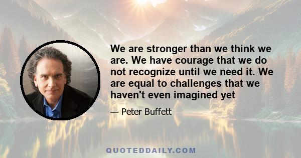 We are stronger than we think we are. We have courage that we do not recognize until we need it. We are equal to challenges that we haven't even imagined yet