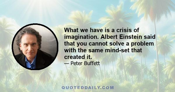 What we have is a crisis of imagination. Albert Einstein said that you cannot solve a problem with the same mind-set that created it.