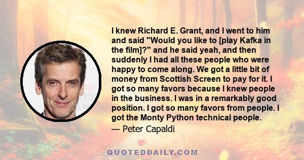 I knew Richard E. Grant, and I went to him and said Would you like to [play Kafka in the film]? and he said yeah, and then suddenly I had all these people who were happy to come along. We got a little bit of money from