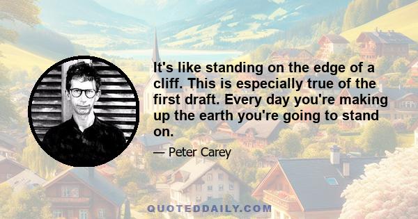 It's like standing on the edge of a cliff. This is especially true of the first draft. Every day you're making up the earth you're going to stand on.