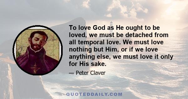 To love God as He ought to be loved, we must be detached from all temporal love. We must love nothing but Him, or if we love anything else, we must love it only for His sake.