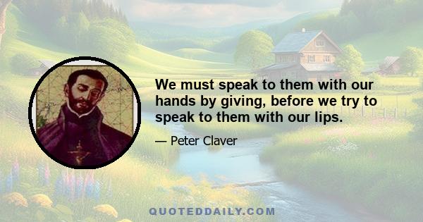 We must speak to them with our hands by giving, before we try to speak to them with our lips.