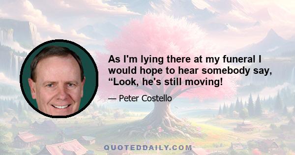 As I'm lying there at my funeral I would hope to hear somebody say, “Look, he's still moving!