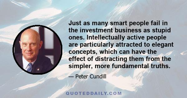 Just as many smart people fail in the investment business as stupid ones. Intellectually active people are particularly attracted to elegant concepts, which can have the effect of distracting them from the simpler, more 