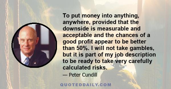 To put money into anything, anywhere, provided that the downside is measurable and acceptable and the chances of a good profit appear to be better than 50%. I will not take gambles, but it is part of my job description