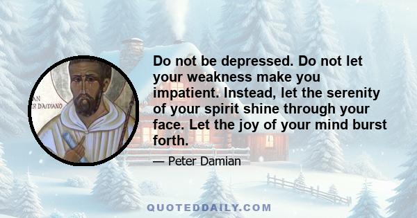 Do not be depressed. Do not let your weakness make you impatient. Instead, let the serenity of your spirit shine through your face. Let the joy of your mind burst forth.