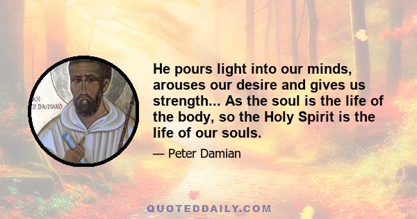 He pours light into our minds, arouses our desire and gives us strength... As the soul is the life of the body, so the Holy Spirit is the life of our souls.