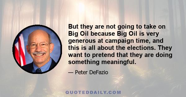 But they are not going to take on Big Oil because Big Oil is very generous at campaign time, and this is all about the elections. They want to pretend that they are doing something meaningful.