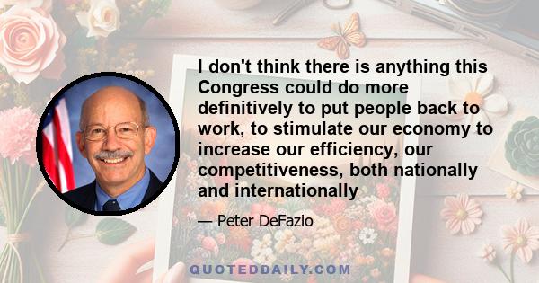 I don't think there is anything this Congress could do more definitively to put people back to work, to stimulate our economy to increase our efficiency, our competitiveness, both nationally and internationally