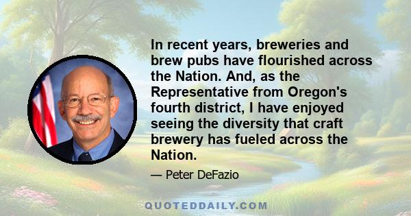 In recent years, breweries and brew pubs have flourished across the Nation. And, as the Representative from Oregon's fourth district, I have enjoyed seeing the diversity that craft brewery has fueled across the Nation.