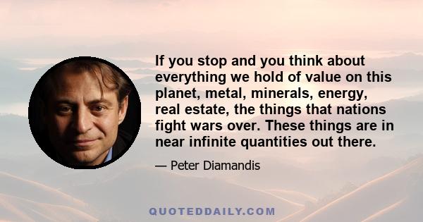 If you stop and you think about everything we hold of value on this planet, metal, minerals, energy, real estate, the things that nations fight wars over. These things are in near infinite quantities out there.