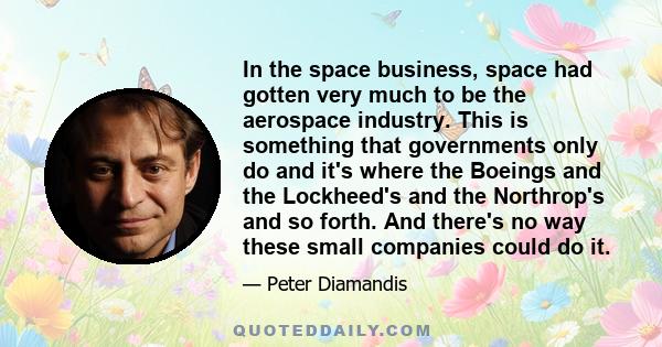 In the space business, space had gotten very much to be the aerospace industry. This is something that governments only do and it's where the Boeings and the Lockheed's and the Northrop's and so forth. And there's no